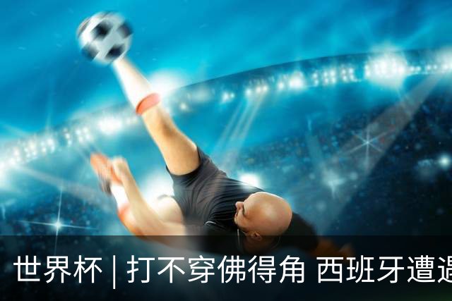 世界杯 | 打不穿佛得角 西班牙遭遇“系统局”?